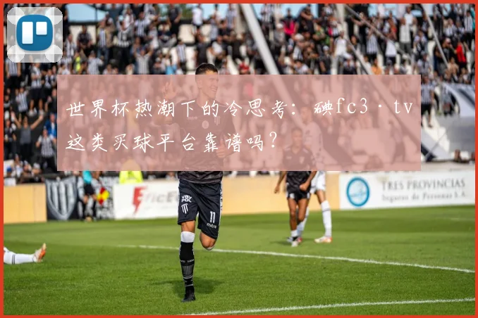 世界杯热潮下的冷思考：碘fc3·tv这类买球平台靠谱吗？