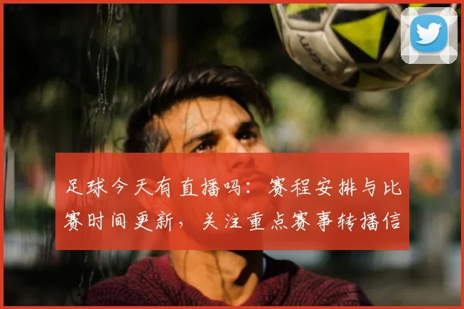 足球今天有直播吗：赛程安排与比赛时间更新，关注重点赛事转播信息