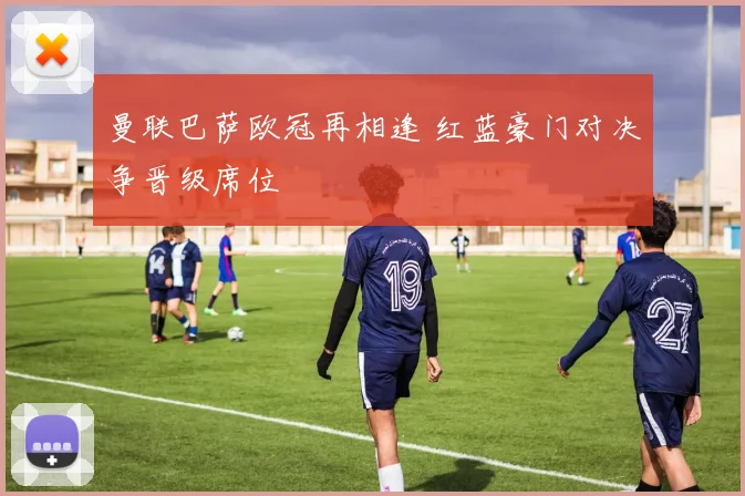 曼联巴萨欧冠再相逢 红蓝豪门对决争晋级席位