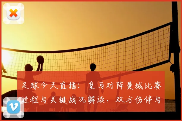 足球今天直播：皇马对阵曼城比赛进程与关键战况解读，双方伤停与战术调整看点