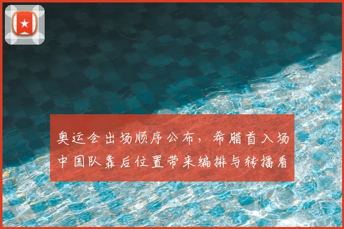 奥运会出场顺序公布，希腊首入场中国队靠后位置带来编排与转播看点
