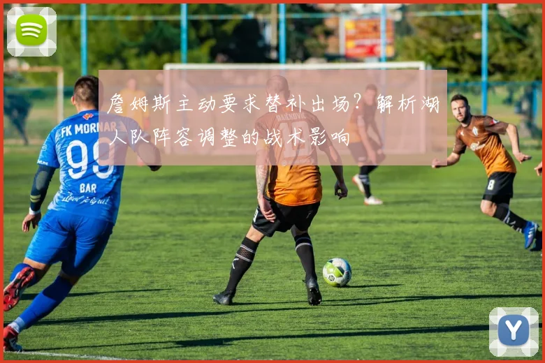 詹姆斯主动要求替补出场？解析湖人队阵容调整的战术影响