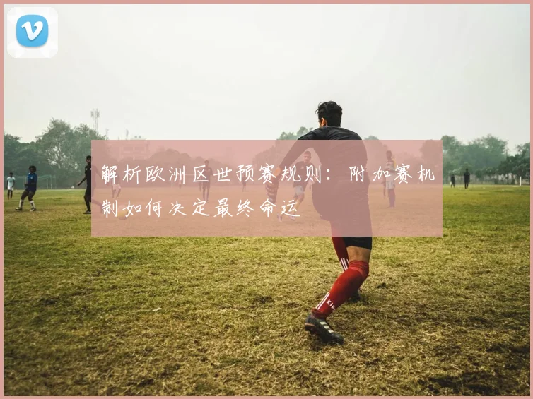 解析欧洲区世预赛规则：附加赛机制如何决定最终命运