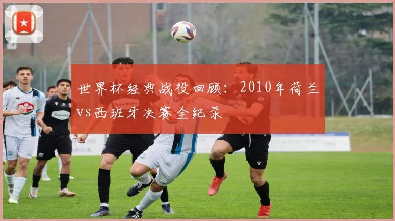 世界杯经典战役回顾：2010年荷兰vs西班牙决赛全纪录