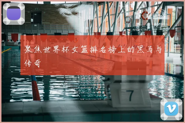 聚焦世界杯女篮排名榜上的黑马与传奇