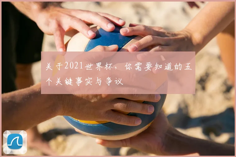 关于2021世界杯，你需要知道的五个关键事实与争议