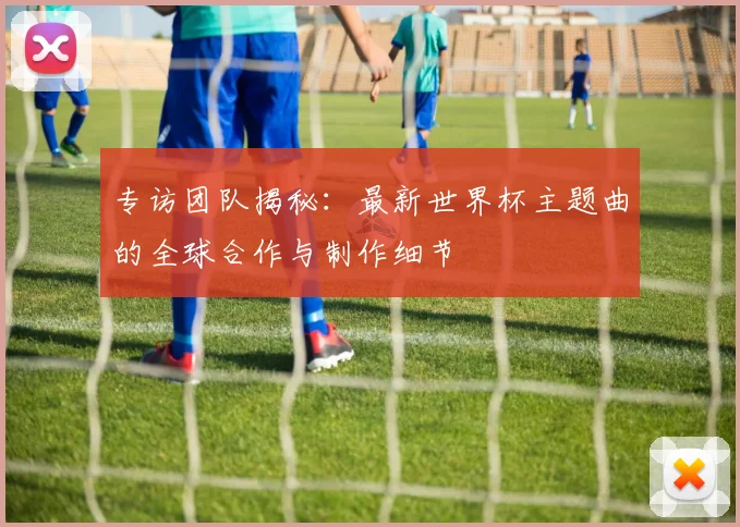 专访团队揭秘:最新世界杯主题曲的全球合作与制作细节