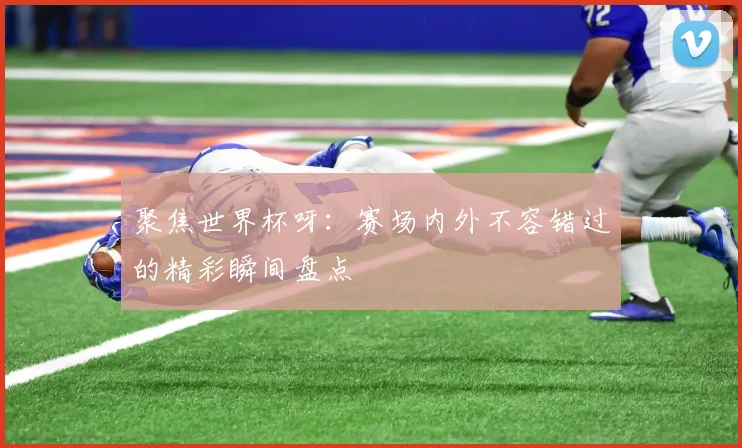 聚焦世界杯呀：赛场内外不容错过的精彩瞬间盘点
