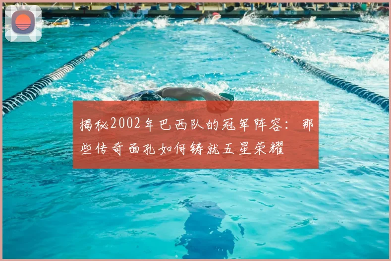 揭秘2002年巴西队的冠军阵容：那些传奇面孔如何铸就五星荣耀