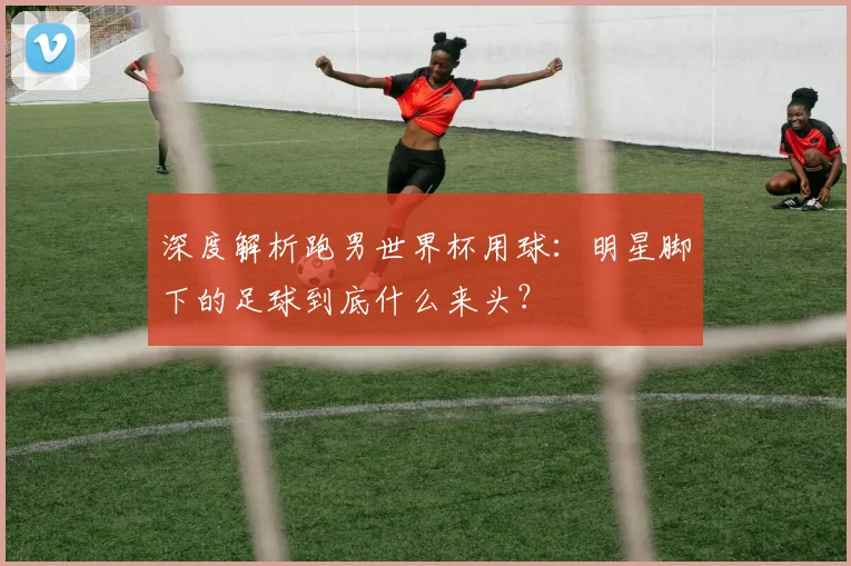 深度解析跑男世界杯用球：明星脚下的足球到底什么来头？