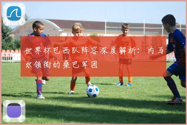 世界杯巴西队阵容深度解析:内马尔领衔的桑巴军团
