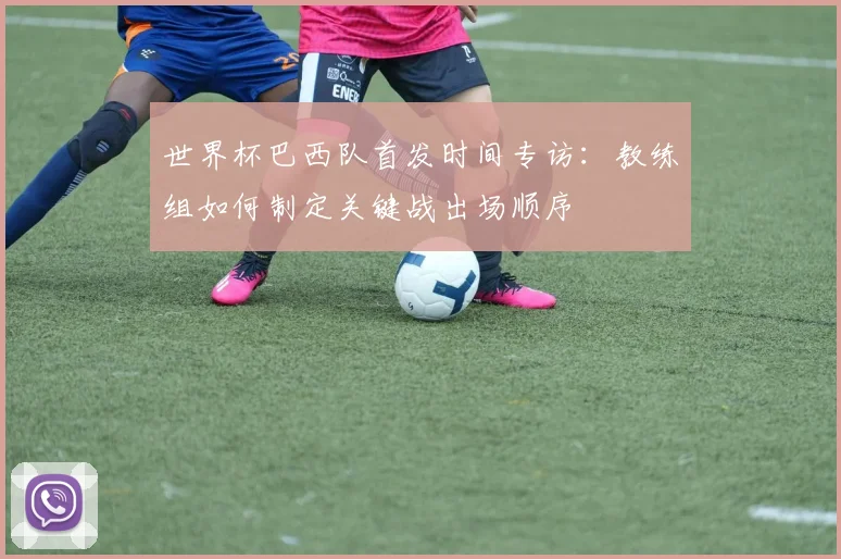 世界杯巴西队首发时间专访:教练组如何制定关键战出场顺序