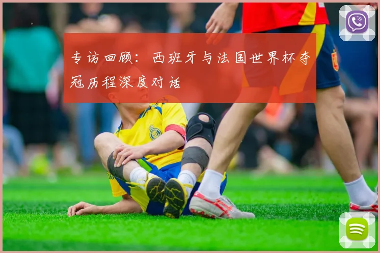 专访回顾:西班牙与法国世界杯夺冠历程深度对话