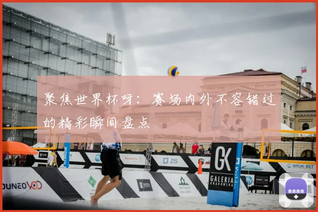 聚焦世界杯呀：赛场内外不容错过的精彩瞬间盘点