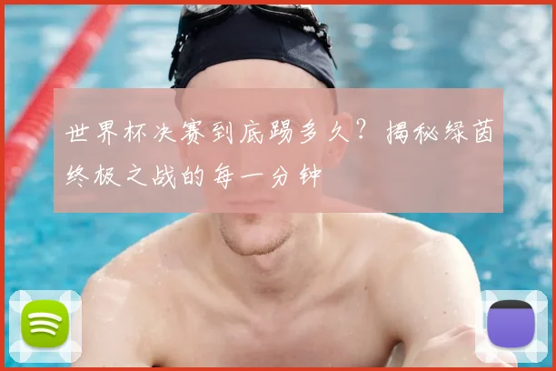 世界杯决赛到底踢多久?揭秘绿茵终极之战的每一分钟