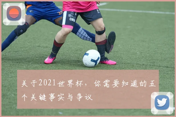 关于2021世界杯，你需要知道的五个关键事实与争议