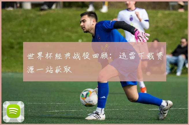 世界杯经典战役回顾：迅雷下载资源一站获取