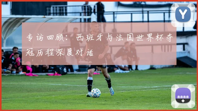 专访回顾:西班牙与法国世界杯夺冠历程深度对话